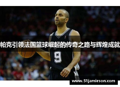 帕克引领法国篮球崛起的传奇之路与辉煌成就 帕克引领法国篮球崛起的传奇之路与辉煌成就